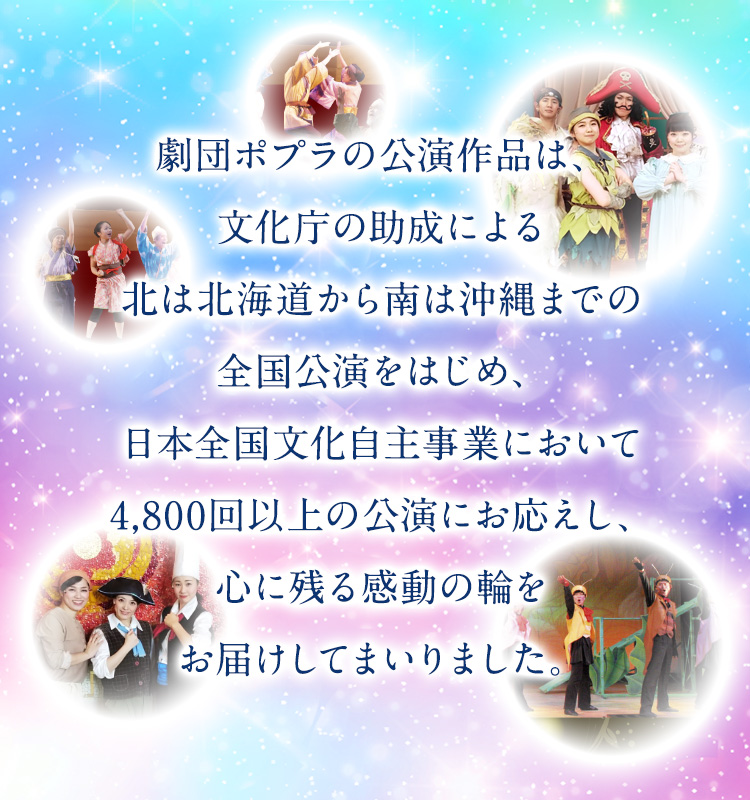 劇団ポプラの公演作品は、文化庁の助成による巡回公演をはじめ、日本全国文化自主事業において4,800回以上の公演にお応えし、心に残る感動の輪をお届けしてまいりました。